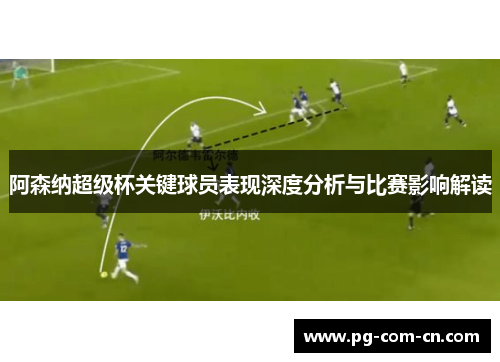 阿森纳超级杯关键球员表现深度分析与比赛影响解读