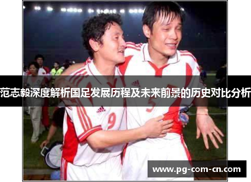范志毅深度解析国足发展历程及未来前景的历史对比分析