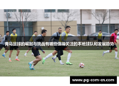 青岛足球的崛起与挑战有哪些值得关注的本地球队和发展趋势 青岛足球的崛起与挑战有哪些值得关注的本地球队和发展趋势