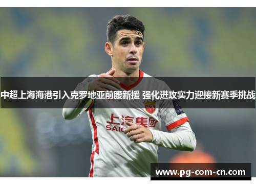 中超上海海港引入克罗地亚前腰新援 强化进攻实力迎接新赛季挑战 中超上海海港引入克罗地亚前腰新援 强化进攻实力迎接新赛季挑战