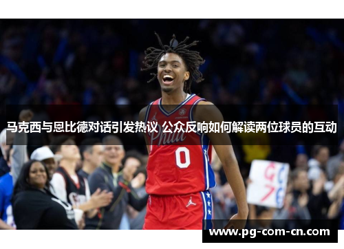 马克西与恩比德对话引发热议 公众反响如何解读两位球员的互动 马克西与恩比德对话引发热议 公众反响如何解读两位球员的互动