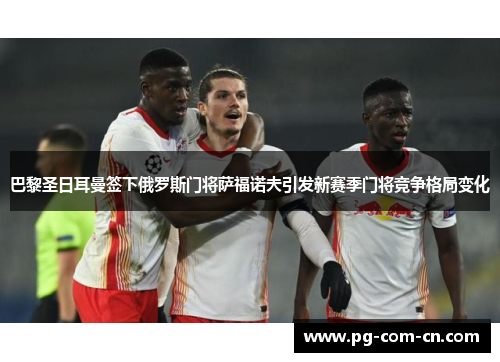 巴黎圣日耳曼签下俄罗斯门将萨福诺夫引发新赛季门将竞争格局变化